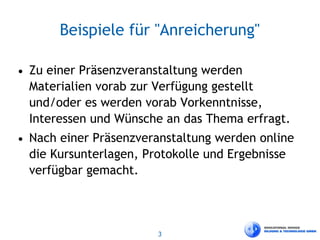 3
Beispiele für "Anreicherung"
• Zu einer Präsenzveranstaltung werden
Materialien vorab zur Verfügung gestellt
und/oder es werden vorab Vorkenntnisse,
Interessen und Wünsche an das Thema erfragt.
• Nach einer Präsenzveranstaltung werden online
die Kursunterlagen, Protokolle und Ergebnisse
verfügbar gemacht.
 