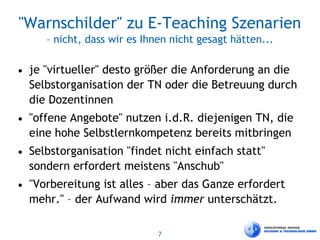 7
"Warnschilder" zu E-Teaching Szenarien
– nicht, dass wir es Ihnen nicht gesagt hätten...
• je "virtueller" desto größer die Anforderung an die
Selbstorganisation der TN oder die Betreuung durch
die Dozentinnen
• "offene Angebote" nutzen i.d.R. diejenigen TN, die
eine hohe Selbstlernkompetenz bereits mitbringen
• Selbstorganisation "findet nicht einfach statt"
sondern erfordert meistens "Anschub"
• "Vorbereitung ist alles – aber das Ganze erfordert
mehr." – der Aufwand wird immer unterschätzt.
 