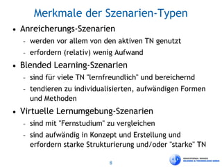 8
Merkmale der Szenarien-Typen
• Anreicherungs-Szenarien
– werden vor allem von den aktiven TN genutzt
– erfordern (relativ) wenig Aufwand
• Blended Learning-Szenarien
– sind für viele TN "lernfreundlich" und bereichernd
– tendieren zu individualisierten, aufwändigen Formen
und Methoden
• Virtuelle Lernumgebung-Szenarien
– sind mit "Fernstudium" zu vergleichen
– sind aufwändig in Konzept und Erstellung und
erfordern starke Strukturierung und/oder "starke" TN
 
