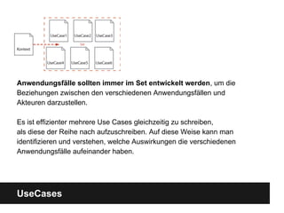 UseCases
Anwendungsfälle sollten immer im Set entwickelt werden, um die
Beziehungen zwischen den verschiedenen Anwendungsfällen und
Akteuren darzustellen.
Es ist effizienter mehrere Use Cases gleichzeitig zu schreiben,
als diese der Reihe nach aufzuschreiben. Auf diese Weise kann man
identifizieren und verstehen, welche Auswirkungen die verschiedenen
Anwendungsfälle aufeinander haben.
 
