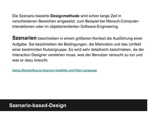 Szenario-based-Design
Die Szenario basierte Designmethode wird schon lange Zeit in
verschiedenen Bereichen eingesetzt, zum Beispiel bei Mensch-Computer-
Interaktionen oder im objektorientierten Software-Engineering.
Szenarien beschreiben in einem größeren Kontext die Ausführung einer
Aufgabe. Sie beschreiben die Bedingungen, die Motivation und das Umfeld
einer bestimmten Nutzergruppe. Es wird sehr detailreich beschrieben, da der
Interaction Designer verstehen muss, was der Benutzer versucht zu tun und
was er dazu braucht.
Using Storytelling to Improve Usability and Plain Language
 
