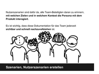 Szenarien, Nutzerszenarien erstellen
Nutzerszenarien sind dafü r da, alle Team-Beteiligten daran zu erinnern,
mit welchen Zielen und in welchem Kontext die Persona mit dem
Produkt interagiert.
Es ist wichtig, dass diese Dokumentation fü r das Team jederzeit
sichtbar und schnell nachzuvollziehen ist.
 