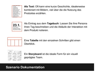 Szenario Dokumentation
Als Text: Oft kann eine kurze Geschichte, idealerweise
kombiniert mit Bildern, viel ü ber die die Nutzung des
Produktes erzählen.
Als Eintrag aus dem Tagebuch: Lassen Sie Ihre Persona
ihren Tag beschreiben und die Abläufe der Interaktion mit
dem Produkt notieren.
Eine Tabelle mit den einzelnen Schritten gibt einen
Überblick.
Ein Storyboard ist die ideale Form fü r ein visuell
geprägtes Team.
Lorem ipsum dolor
sit amet,
consectetuer
adipiscing elit.
Aenean commodo
ligula eget dolor.
Aenean massa. Cum
sociis natoque
penatibus et magnis
dis parturient
montes, nascetur
ridiculus mu
23.1.sociis natoque
penatibus et magnis
dis parturient montes
 