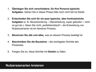 Nutzerszenarien kreieren
1. Überlegen Sie sich verschiedene, fü r Ihre Persona typische
Aufgaben. Gehen Sie in dieser Phase bitte noch nicht tief ins Detail.
2. Entscheiden Sie sich fü r ein paar typische, aber kontrastreiche
Aufgaben (z. B. Neuentwicklung – Überarbeitung, super gelaufen – nicht
so gut etc.). Seien Sie nicht „perfektionistisch“– die Entwicklung von
Nutzerszenarien ist ein iterativer Prozess.
3. Benennen Sie alle und alles, was an diesem Prozess beteiligt ist.
4. Beschreiben Sie die Bausteine – die wichtigsten Schritte des
Prozesses.
5. Fangen Sie an, diese Schritte mit Details zu fü llen.
 