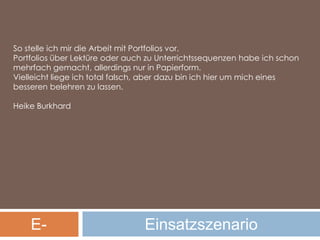 So stelle ich mir die Arbeit mit Portfolios vor.Portfolios über Lektüre oder auch zu Unterrichtssequenzen habe ich schon mehrfach gemacht, allerdings nur in Papierform.Vielleicht liege ich total falsch, aber dazu bin ich hier um mich eines besseren belehren zu lassen.Heike BurkhardE-PortfolioEinsatzszenario