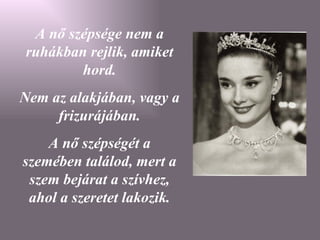 A nő szépsége nem a ruhákban rejlik, amiket hord. Nem az alakjában, vagy a frizurájában. A nő szépségét a szemében találod, mert a szem bejárat a szívhez, ahol a szeretet lakozik. 