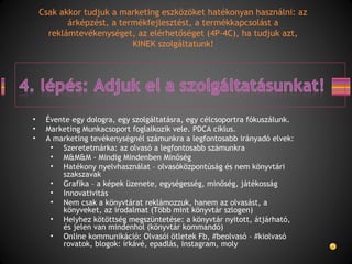 • Évente egy dologra, egy szolgáltatásra, egy célcsoportra fókuszálunk.
• Marketing Munkacsoport foglalkozik vele. PDCA ciklus.
• A marketing tevékenységnél számunkra a legfontosabb irányadó elvek:
• Szeretetmárka: az olvasó a legfontosabb számunkra
• M&M&M - Mindig Mindenben Minőség
• Hatékony nyelvhasználat – olvasóközpontúság és nem könyvtári
szakszavak
• Grafika – a képek üzenete, egységesség, minőség, játékosság
• Innovativitás
• Nem csak a könyvtárat reklámozzuk, hanem az olvasást, a
könyveket, az irodalmat (Több mint könyvtár szlogen)
• Helyhez kötöttség megszüntetése: a könyvtár nyitott, átjárható,
és jelen van mindenhol (könyvtár kommandó)
• Online kommunikáció: Olvasói ötletek Fb, #beolvasó – #kiolvasó
rovatok, blogok: írkávé, epadlás, Instagram, moly
Csak akkor tudjuk a marketing eszközöket hatékonyan használni: az
árképzést, a termékfejlesztést, a termékkapcsolást a
reklámtevékenységet, az elérhetőséget (4P-4C), ha tudjuk azt,
KINEK szolgáltatunk!
 
