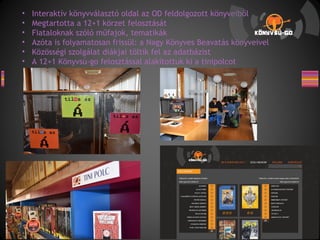 • Interaktív könyvválasztó oldal az OD feldolgozott könyveiből
• Megtartotta a 12+1 körzet felosztását
• Fiataloknak szóló műfajok, tematikák
• Azóta is folyamatosan frissül: a Nagy Könyves Beavatás könyveivel
• Közösségi szolgálat diákjai töltik fel az adatbázist
• A 12+1 Könyvsú-go felosztással alakítottuk ki a tinipolcot
 