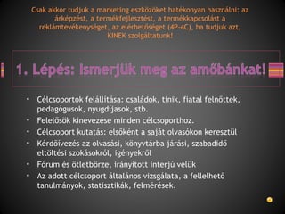 • Célcsoportok felállítása: családok, tinik, fiatal felnőttek,
pedagógusok, nyugdíjasok, stb.
• Felelősök kinevezése minden célcsoporthoz.
• Célcsoport kutatás: elsőként a saját olvasókon keresztül
• Kérdőívezés az olvasási, könyvtárba járási, szabadidő
eltöltési szokásokról, igényekről
• Fórum és ötletbörze, irányított interjú velük
• Az adott célcsoport általános vizsgálata, a fellelhető
tanulmányok, statisztikák, felmérések.
Csak akkor tudjuk a marketing eszközöket hatékonyan használni: az
árképzést, a termékfejlesztést, a termékkapcsolást a
reklámtevékenységet, az elérhetőséget (4P-4C), ha tudjuk azt,
KINEK szolgáltatunk!
 