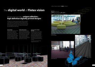 4140
The digital world of Flotex vision
As Flotex has 70 million fibres per square metre, it provides
a matt high density substrate for printing, enabling vibrant
designs and true to life visuals that can be produced in high
level photographic resolutions. All colours, tones and hues
are achievable with Flotex Vision.
With Flotex Vision, Forbo offers a unique collectionof
high definition digitally printed designs
Fantastic effects
Flotex Vision offers an infinite number
of design options ranging from
abstracts with an intricate colour
spectrum to realistic images of natural
materials such as grass, sand and
water. Nature can be brought indoors
by creating a pebble beach or a field
of clover and 3D effects or“trompe
l‘oeil”designs can also be produced
allowing stunning effects on the floor.
Endless design options
Flotex Vision is also well suited for
patterns and designs that require a
precise level of visual detail and high
definition, effects that cannot easily
be achieved through conventional
print. The Flotex Vision collection
contains over 500 individual
designs, ranging from traditional to
contemporary, including many with a
wide choice of colourways.
Colour your own or design
your floor
Do you like a design but cannot find
the colour you want, or do you want
to match a design to your corporate
colour scheme? Flotex Vision offers a
large number of designs that can be
recoloured by selecting the colours
you want to use. If you have your own
vision of what you want on the floor,
we also offer a bespoke design service
on request.
Just contact your local Forbo sales
manager to find out more.
colour | linear | naturals | vision | sottsass
246007 | metro ash
810011 | orbit everglade
660013 | firework crush
580023 | trace onyx
840001 botanical magnolia
Building Type
Commercial Education Health Domestic
Retail
(Durability)
Retail
(Fashion)
B A A B B A+
BREEAM ratings
Flotex – F200 HD sheet with PVC backing
 