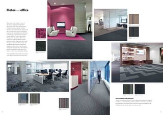 5958
Flotex and office
Office space varies widely in terms of
size and use ranging from individual
offices, open plan areas, meeting rooms,
conference areas, receptions to office
canteens and restaurants. The quality of the
office environment can have a significant
impact on the productivity and well-being
of employees so it’s important to choose
finishes carefully. Flotex is approved by
Allergy UK for the positive effect it has
on the lives of allergy sufferers and the
excellent acoustic properties make it ideal
for larger or open plan offices. Flotex tiles
are adhered with tackifier making them
suitable for offices where frequent layout
changes are required and, as the Flotex tile
ranges are available in larger sizes up to
100cm x 100cm, it’s a very flexible offering.
Some examples of how Flotex can be used
in the office environment are shown here.
Easy installation with Flotex tiles
Tiles are the preferred flooring format in offices due the ease and speed of
installation, storage, flexibility of design and the use of raised access floors.
All the designs in the Flotex Colour and Linear ranges are available in tile
format so you can choose which one suits you best.
s270008 cirrus onyx
t570008
s242008 stratus onyx
t540008
t350004 integrity2
navyt550004 complexity navy
s242013 stratus lava
t540013
s246007 metro neon ash
t546007
s287006 metro neon shock
t587006
s262011 pinstripe Paddington
t565011
s262001 pinstripe Picadilly
t565001
 
