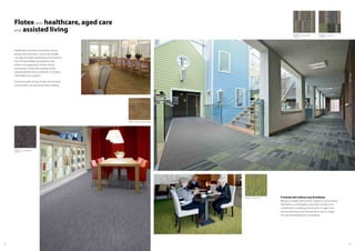6362
Flotex and healthcare, aged care
and assisted living
Healthcare institutions should be caring,
tranquil environments. Colour and design
can help to create comforting environments
that aid the wellbeing of patients and
softens the appearance of the clinical
environment while still meeting all the
required performance attributes, including
cleanability and hygiene.
Some examples of how Flotex can be used
in the health care sector are shown below.
A homely feel without any drawbacks
Being in a health care location requires a surrounding
that feels as comfortable as possible so that it can
contribute to a healing environment. In aged care
and assisted living, the homely feel is key to create
the right atmosphere for all residents.
s482037 penang grey
t382037
s270004 cirrus fossil
t570004
s242004 stratus fossil
t540004
010036 naturals american oak
540005 vector lime
 