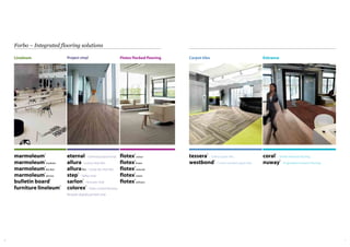 76
Forbo – Integrated flooring solutions
Flotex flocked flooring
marmoleum®
marmoleum®
modular
marmoleum®
decibel
marmoleum®
ohmex
bulletin board®
furniture linoleum®
flotex®
colour
flotex®
linear
flotex®
naturals
flotex®
vision
flotex®
sottsass
Project vinyl
eternal– General purpose vinyl
allura– Luxury vinyl tiles
alluraflex – Loose lay vinyl tiles
step®
– Safety vinyl
sarlon®
– Acoustic vinyl
colorex®
– Static control flooring
Bespoke digitally printed vinyl
Linoleum
tessera®
– Tufted carpet tiles
westbond®
– Fusion bonded carpet tiles
coral®
– Textile entrance flooring
nuway®
– Engineered entrance flooring
Carpet tiles Entrance
 