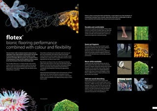 1312
bionic flooring performance
combined with colour and flexibility
The term‘bionic’refers to features found in nature that are
replicated in man-made products and processes. This transfer
of technology from living fauna and flora helps to create
optimised and highly efficient products. An example of this is
the development of water and dirt repellent surfaces inspired
by the way the leaves of the lotus flower dispel water.
The 70 million fibres per m2
in Flotex provide a slip resistant
surface in both wet and dry conditions similar to the way the
feet of a gecko are covered with thousands of tiny hairs that
allow them to climb without slipping. They also absorb sound
making Flotex a quiet floor.
Flotex fibres are flexible and comfortable under foot and, just
like moss and bamboo, their density, design and strength
means they return to their original shape. Such strength creates
durability and a surface which is exceptionally resistant to wear,
especially from the likes of castor chairs.
Bees fly from one flower to the next collecting and releasing
pollen when they need to, in the same way that Flotex traps the
allergens in the tip of the nylon 6.6 fibres until easily releasing
them on vacuuming. These properties mean that Flotex is
currently the only textile floor covering to be approved by
Allergy UK.*
Advanced printing technologies used in the production of Flotex
replicate the rich, vibrant and precise colourations found in
nature. This means you can evolve our product to create almost
limitless design possibilities with digital printing using our Flotex
Vision system.
Flotex is a floor covering that looks and feels like a carpet without any of the drawbacks of
a textile floor covering. It has a smooth, velour like surface that is comfortable to walk on,
warm underfoot with excellent slip resistant and acoustic properties.
Durable and comfortable
Discover the toughness and durability of Flotex which
comes as a result of the 70 million nylon 6.6. fibres per
square metre, while experiencing the quietness and
comfort normally only associated with a carpet as a
result of the impervious cushioned backing.
Quiet yet Hygienic
The nylon fibres not only ensure excellent sound
absorption properties, they also capture allergens
and fine dust from the air, all of which they
effortlessly release to standard cleaning appliances.
Flotex also provides protection against mould and
odours while still delivering a comfortable and quiet
environment.
Warm while washable
Simple every day vacuuming removes any dirt or
dust trapped in the dense nylon surface and steam
cleaning or deeper mechanical cleaning with minimal
detergent can be used after heavy soiling. Regular
cleaning restores Flotex to its original appearance
and the wide array of colours and designs in which
Flotex is offered, remain as vibrant and lively as the
day the floor was installed.
Safe but sound absorbing
Flotex provides both low in-room impact noise
performance (class A) as well as good impact sound
reduction (<20dB), ensuring a quiet room and a quiet
building. Flotex also meets the HSE wet and dry slip
resistance classifications for use on flat surfaces and
ramps. A non-fray construction avoids trip hazards
while the pattern, texture and grip of the surface
represents best practice of the Equality Act.
*As at June 2014
 