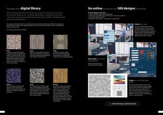 4342
The Flotex vision digital library
Floral
A selection of eight floral designs,
ranging from abstract, graphic flower
motives to romantic images of roses
and butterflies. There are also flower
designs that are ideal for children’s
nurseries. Each of the eight design
types in this category is available in a
variety of colourways.
Pattern
The intricate play of networks and
patterns creates a textured, non-
directional visual. Each design in this
category is available in a number of
colourways.
Linear
Eight line or stripe designs, each with
their own characteristics, ranging from
muted and sophisticated colourways to
very complex and multi-colour.
Image
This design category contains a wide
variety of photographic images that
have been transformed into interesting
and unique floors. Grass, sand, water
drops, buttons or street maps are just
some of the possibilities amongst the
wide range of images.
Shape
A collection of organic shapes
and motives delivering beautiful
all-over patterns, including both
contemporary and traditional designs.
Naturals
This collection offers photorealistic
images of natural materials such
as wood, stone, ceramics or cork
floors. The design technology
creates amazingly realistic floors
but with the added benefit of
improved acoustics, slip resistance
and reduced maintenance costs. The
Naturals collection shown on page
36 represents our stocked range of
wood designs.
With over 500 individual items to choose from, plus the option to create your own colourway
of several of the designs, or even a completely bespoke design, a sample book is never able to
capture all the options that are available. Therefore Flotex Vision is available in a flexible and‘always
up-to-date’online digital library.
The designs in Flotex Vision fall into six broad categories, each of them representing a different design direction.
New Flotex Vision designs will be regularly added to our on-line library which already contains over 500 different
designs and colour ways.
The six design directions are as follows:
Go onlineand discover over 500 designsfor your floor
Find your design in 4 easy steps:
1. Access www.forbo-flooring.co.uk/flotexvision
2. Choose your main design entry in the library (1 out of 6 entry options)
3. Choose the collection you like
4. Choose the colour you like… and order your sample online
Create your own Flotex Vision
design…
Cannot find what you like, or have a great
idea for a floor? Upload your image or design
request into the Flotex Vision digital Library
and we will contact you to discuss your
request. Flotex Vision floors come in any size
or form, from the smallest 6m² room to a
50,000m² conference centre. Try Flotex Vision
and let us colour your floor.
View rooms in hundreds
of floor designs
Explore online how you can
customise your floor designs.
Colour your vision
Several of the Flotex Vision designs
provide the option to create your own
colourway, allowing you to match the
floor to your interior design or corporate
identity colours. Simply select differing
colours from the colour selector in the
digital library and order a sample.
www.forbo-flooring.co.uk/flotexvision
 