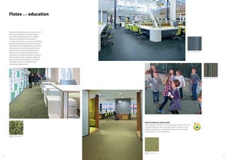 5554
s287002 metro neon zest
t587002
Educational establishments are places for both
learning and recreation with many areas of
the building having multiple uses. Libraries,
classrooms, gymnasiums, dining rooms,
corridors and reception areas may have differing
flooring requirements but still need to provide
integrated and co-ordinated flooring schemes.
Flotex, alongside the full Forbo portfolio (see
page 6) is able to deliver a wide diversity of
product for all educational establishments,
ranging from nurseries through to universities.
With excellent acoustic properties, Allergy UK
approval, slip resistant properties and proven
cleanability, Flotex is an ideal flooring for
educational establishments.
Clean air improves school results
Using Flotex in classrooms can have a positive impact on the lives
of allergy sufferers as daily vacuuming removes twice as many
allergens compared to conventional carpets. That’s why Flotex
carries Allergy UK’s Seal of Approval.
Flotex and education
s482003 penang citrus
t382003
t550008 complexity forest
t550007 complexity blue
 
