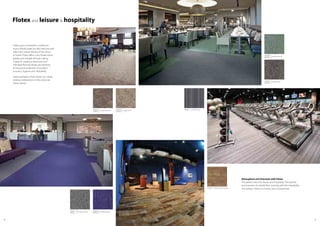 6160
Flotex and leisure & hospitality
Hotels, gyms, restaurants, conference
rooms should make you feel welcome and
reflect the unique identity of the venue
or brand. Flotex offers a very broad colour
palette and multiple formats making
it ideal for creating a distinctive and
individual flooring design yet retaining
all the practical benefits of excellent
acoustics, hygiene and cleanability.
Some examples of how Flotex can create
striking combinations in this sector are
shown below.
Atmosphere and Character with Flotex
The perfect match for leisure and hospitality. The warmth
and acoustics of a textile floor covering with the cleanability
of a resilient. Flotex is a choice, not a compromise.
s290026 calgary linen
t590026
s290023 calgary expresso
t590023
990602 sottsass wool
010035 naturals distressed oak
s482020 penang shale
t382020
s482009 penang mineral
t382009
s482024 penang purple
t382024
s482017 penang nimbus
t382017
 