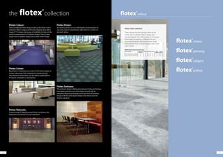 1716
Flotex Colour:
Three versatile and fresh designs make up the Flotex Colour
collection: Metro, Calgary and Penang. Together they offer a
range of 110 unique colourways, all available in sheet and tile
and all complemented by 26 Artline borders. Flotex Colour
ranges have no pattern repeats due to their Green Design.
Flotex Linear:
Represents a comprehensive choice of five linear designs in
various colourways that complement commercial and
educational environments, but also deliver playful effects
for leisure, hospitality or retail spaces.
Flotex Naturals:
A special range of digitally printed flotex that delivers the
appearance and texture of a real wood floor.
Flotex Vision:
An inspiring choice of over 500 digitally printed designs to
suit every taste or requirement, right down to a ’colour on
demand‘ option.
Flotex Sottsass:
This exclusive design collaboration between Forbo and Sottsass
Association was borne out of the desire to work with an
innovative flooring technology and its precision HD printing
brings to life the avant-guard designs that clearly carry the
Sottsass signature.
16 17
Flotex Colour collection
Three versatile and fresh designs make up the
Flotex Colour collection: Metro, Calgary and
Penang. Together they offer a range of 110 unique
colourways, all available in sheet and tile and
all complemented by 26 Artline borders. Flotex
Colour ranges have no pattern repeats due to their
Green Design.
Product description Building Type
Commercial
Education Health Domestic Retail
(Durability)
Retail
(Fashion)
Flotex F50 tile with recycled backing B A A B B A+
Flotex F200 sheet with PVC backing A A A+ A A A+
BREEAM specific ratings for product ranges
Calgary | s290030 spa
the collection
 