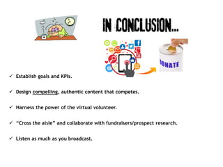  Establish goals and KPIs.
 Design compelling, authentic content that competes.
 Harness the power of the virtual volunteer.
 “Cross the aisle” and collaborate with fundraisers/prospect research.
 Listen as much as you broadcast.
 