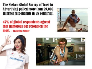 The Nielsen Global Survey of Trust in
Advertising polled more than 29,000
Internet respondents in 58 countries.
47% of global respondents agreed
that humorous ads resonated the
most. – Ekaterina Walter
 