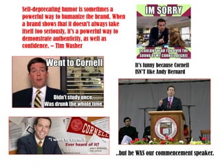 Self-deprecating humor is sometimes a
powerful way to humanize the brand. When
a brand shows that it doesn’t always take
itself too seriously, it’s a powerful way to
demonstrate authenticity, as well as
confidence. – Tim Washer
It’s funny because Cornell
ISN’T like Andy Bernard
..but he WAS our commencement speaker.
 