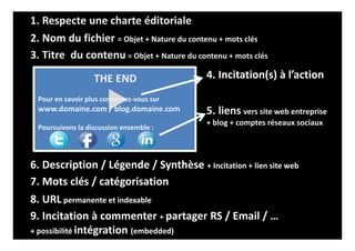 2. Nom du fichier = Objet + Nature du contenu + mots clés
3. Titre du contenu = Objet + Nature du contenu + mots clés
5. liens vers site web entreprise
+ blog + comptes réseaux sociaux
THE END
Pour en savoir plus connectez-vous sur
www.domaine.com / blog.domaine.com
Poursuivons la discussion ensemble :
4. Incitation(s) à l’action
6. Description / Légende / Synthèse + Incitation + lien site web
9. Incitation à commenter + partager RS / Email / …
+ possibilité intégration (embedded)
7. Mots clés / catégorisation
8. URL permanente et indexable
1. Respecte une charte éditoriale
 