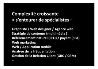 Complexité croissante
> s’entourer de spécialistes :
Graphiste / Web designer / Agence web
Stratégie de contenus (multimédia )
Référencement naturel (SEO) / payant (SEA)
Web marketing
Web / Application mobile
Analyse de la fréquentation
Gestion de la Relation Client (GRC / CRM)
…
 