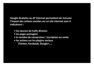 Google Analytics ou AT Internet permettent de mesurer
l’impact des actions sociales sur un site internet avec 4
indicateurs :
• les sources de trafic directes
• les pages partagées
• le nombre de conversions : inscription ou vente
• les actions sur les plugins sociaux
(Twitter, Facebook, Google+, ...
 