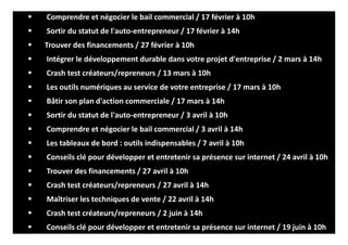 Comprendre et négocier le bail commercial / 17 février à 10h
Sortir du statut de l'auto-entrepreneur / 17 février à 14h
Trouver des financements / 27 février à 10h
Intégrer le développement durable dans votre projet d'entreprise / 2 mars à 14h
Crash test créateurs/repreneurs / 13 mars à 10h
Les outils numériques au service de votre entreprise / 17 mars à 10h
Bâtir son plan d'action commerciale / 17 mars à 14h
Sortir du statut de l'auto-entrepreneur / 3 avril à 10h
Comprendre et négocier le bail commercial / 3 avril à 14h
Les tableaux de bord : outils indispensables / 7 avril à 10h
Conseils clé pour développer et entretenir sa présence sur internet / 24 avril à 10h
Trouver des financements / 27 avril à 10h
Crash test créateurs/repreneurs / 27 avril à 14h
Maîtriser les techniques de vente / 22 avril à 14h
Crash test créateurs/repreneurs / 2 juin à 14h
Conseils clé pour développer et entretenir sa présence sur internet / 19 juin à 10h
 