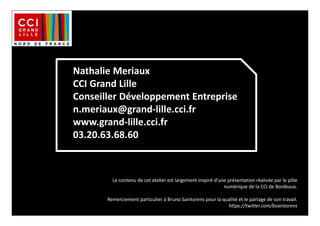 Nathalie Meriaux
CCI Grand Lille
Conseiller Développement Entreprise
n.meriaux@grand-lille.cci.fr
www.grand-lille.cci.fr
03.20.63.68.60
Le contenu de cet atelier est largement inspiré d’une présentation réalisée par le pôle
numérique de la CCI de Bordeaux.
Remerciement particulier à Bruno Saintorens pour la qualité et le partage de son travail.
https://twitter.com/bsaintorens
 
