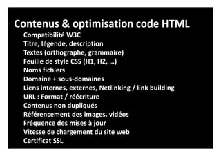 Contenus & optimisation code HTML
Compatibilité W3C
Titre, légende, description
Textes (orthographe, grammaire)
Feuille de style CSS (H1, H2, …)
Noms fichiers
Domaine + sous-domaines
Liens internes, externes, Netlinking / link building
URL : Format / réécriture
Contenus non dupliqués
Référencement des images, vidéos
Fréquence des mises à jour
Vitesse de chargement du site web
Certificat SSL
 