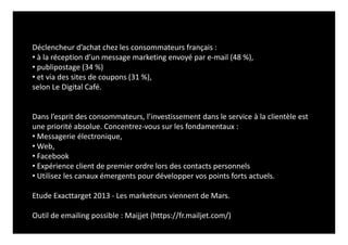 Déclencheur d’achat chez les consommateurs français :
• à la réception d’un message marketing envoyé par e-mail (48 %),
• publipostage (34 %)
• et via des sites de coupons (31 %),
selon Le Digital Café.
Dans l’esprit des consommateurs, l’investissement dans le service à la clientèle est
une priorité absolue. Concentrez-vous sur les fondamentaux :
• Messagerie électronique,
• Web,
• Facebook
• Expérience client de premier ordre lors des contacts personnels
• Utilisez les canaux émergents pour développer vos points forts actuels.
Etude Exacttarget 2013 - Les marketeurs viennent de Mars.
Outil de emailing possible : Maijjet (https://fr.mailjet.com/)
 