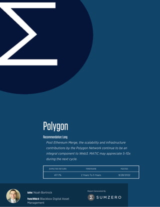 Author: Noah Bortnick
PostedWhileAt: Blackbox Digital Asset
Management
Report Generated By
Polygon
Recommendation:Long
Post Ethereum Merge, the scalability and infrastructure
contributions by the Polygon Network continue to be an
integral component to Web3. MATIC may appreciate 5-10x
during the next cycle.
EXPECTED RETURN TIMEFRAME POSTED
417.7% 2 Years To 5 Years 9/28/2022
 
