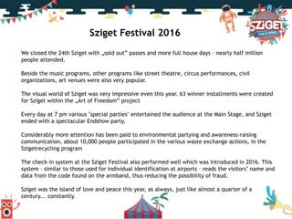 Köszönjük a figyelmet!
Sziget Festival 2016
We closed the 24th Sziget with „sold out” passes and more full house days – nearly half million
people attended.
Beside the music programs, other programs like street theatre, circus performances, civil
organizations, art venues were also very popular.
The visual world of Sziget was very impressive even this year. 63 winner installments were created
for Sziget within the „Art of Freedom” project
Every day at 7 pm various "special parties" entertained the audience at the Main Stage, and Sziget
ended with a spectacular Endshow party.
Considerably more attention has been paid to environmental partying and awareness-raising
communication, about 10,000 people participated in the various waste exchange actions, in the
Szigetrecycling program
The check-in system at the Sziget Festival also performed well which was introduced in 2016. This
system – similar to those used for individual identification at airports – reads the visitors’ name and
data from the code found on the armband, thus reducing the possibility of fraud.
Sziget was the island of love and peace this year, as always, just like almost a quarter of a
century... constantly.
 