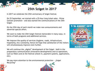 25th Sziget in 2017
In 2017 we celebrate the 25th anniversary of Sziget festival.
On 25 September, we started with a 25-hour long ticket sales - Prime
Szitizen promotion - and also started the communications of the 25th
Sziget.
On the 25th day of each month we make new announcements and
advertise special offers.
We want to make the 25th Sziget festival memorable in many ways, in
terms of both programs and additional services.
We improve the quality of services (hygiene, roads, infrastructure,
hospitality, etc) constantly, hence we hope that satisfaction of the visitors
will simultaneously improve even further.
We will continue the „digital” development of the Sziget - both in the
preparatory communication (Innovative developments and co-operations,
such as Viber) and at the festival (check-in, payment systems, applications,
etc).
We pay more attention to the environmental protection – „Sziget
Recycling”
 