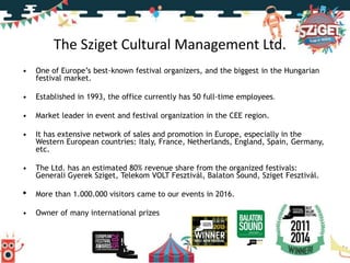 The Sziget Cultural Management Ltd.
• One of Europe’s best-known festival organizers, and the biggest in the Hungarian
festival market.
• Established in 1993, the office currently has 50 full-time employees.
• Market leader in event and festival organization in the CEE region.
• It has extensive network of sales and promotion in Europe, especially in the
Western European countries: Italy, France, Netherlands, England, Spain, Germany,
etc.
• The Ltd. has an estimated 80% revenue share from the organized festivals:
Generali Gyerek Sziget, Telekom VOLT Fesztivál, Balaton Sound, Sziget Fesztivál.
• More than 1.000.000 visitors came to our events in 2016.
• Owner of many international prizes
 