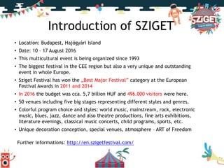 Introduction of SZIGET
• Location: Budapest, Hajógyári Island
• Date: 10 – 17 August 2016
• This multicultural event is being organized since 1993
• The biggest festival in the CEE region but also a very unique and outstanding
event in whole Europe.
• Sziget Festival has won the „Best Major Festival” category at the European
Festival Awards in 2011 and 2014
• In 2016 the budget was cca. 5,7 billion HUF and 496.000 visitors were here.
• 50 venues including five big stages representing different styles and genres.
• Colorful program choice and styles: world music, mainstream, rock, electronic
music, blues, jazz, dance and also theatre productions, fine arts exhibitions,
literature evenings, classical music concerts, child programs, sports, etc.
• Unique decoration conception, special venues, atmosphere – ART of Freedom
Further informations: http://en.szigetfestival.com/
 
