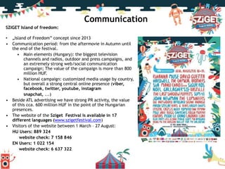 SZIGET Island of freedom:
• „Island of Freedom” concept since 2013
• Communication period: from the aftermovie in Autumn until
the end of the festival.
• Main elements (Hungary): the biggest television
channels and radios, outdoor and press campaigns, and
an extremely strong web/social communication
campaign; The value of the campaign is more than 800
million HUF.
• National campaign: customized media usage by country,
but overall a strong central online presence (viber,
facebook, twitter, youtube, instagram
snapchat, ...)
• Beside ATL advertising we have strong PR activity, the value
of this cca. 600 million HUF in the point of the Hungarian
presences.
• The website of the Sziget Festival is available in 17
different languages (www.szigetfestival.com)
• Visitors of the website between 1 March – 27 August:
HU Users: 889 324
website check: 7 158 846
EN Users: 1 022 154
website check: 6 637 322
Communication
 