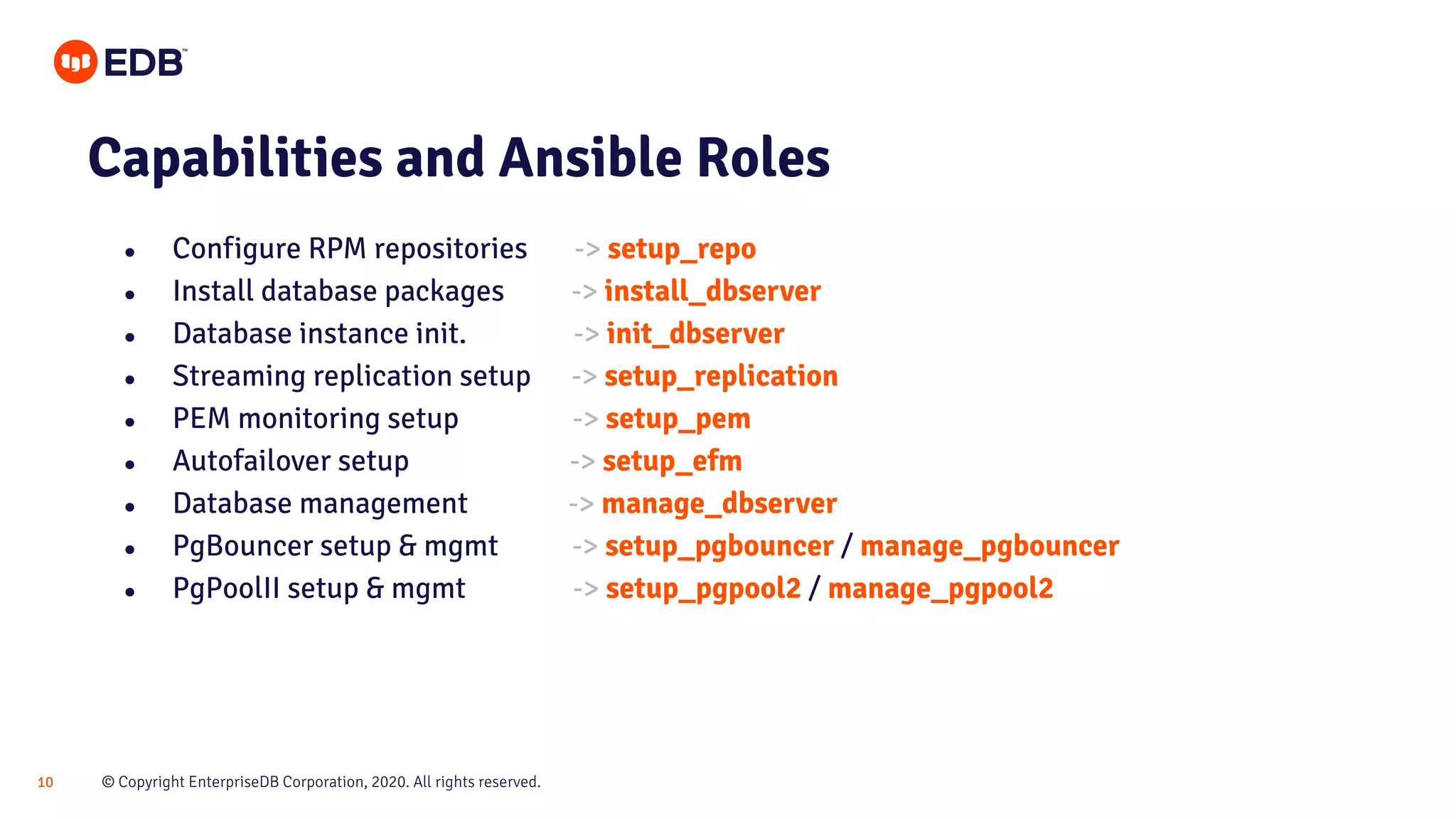 © Copyright EnterpriseDB Corporation, 2020. All rights reserved.10 Capabilities and Ansible Roles ● Configure RPM repositories -> setup_repo ● Install database packages -> install_dbserver ● Database instance init. -> init_dbserver ● Streaming replication setup -> setup_replication ● PEM monitoring setup -> setup_pem ● Autofailover setup -> setup_efm ● Database management -> manage_dbserver ● PgBouncer setup & mgmt -> setup_pgbouncer / manage_pgbouncer ● PgPoolII setup & mgmt -> setup_pgpool2 / manage_pgpool2 