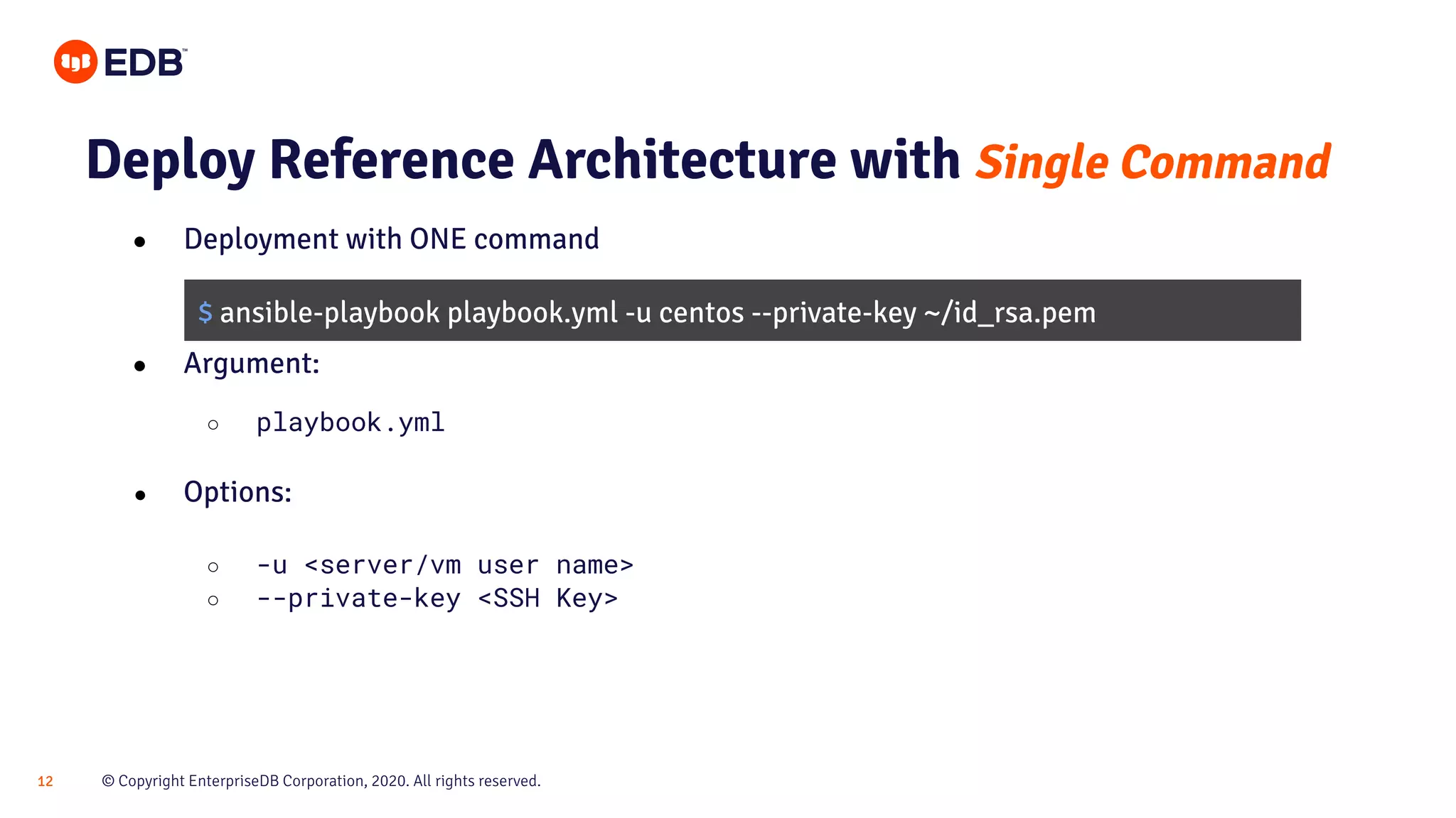 © Copyright EnterpriseDB Corporation, 2020. All rights reserved.12 Deploy Reference Architecture with Single Command ● Deployment with ONE command ● Argument: ○ playbook.yml ● Options: ○ -u <server/vm user name> ○ --private-key <SSH Key> $ ansible-playbook playbook.yml -u centos --private-key ~/id_rsa.pem 