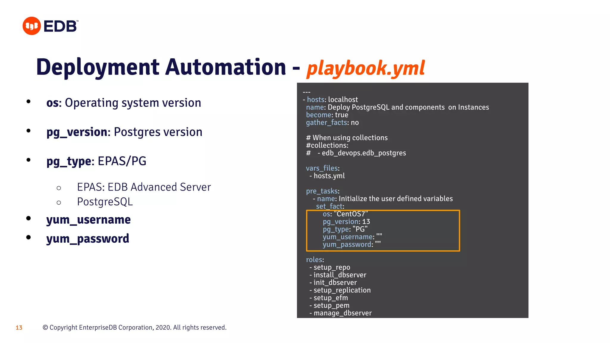 © Copyright EnterpriseDB Corporation, 2020. All rights reserved.13 Deployment Automation - playbook.yml • os: Operating system version • pg_version: Postgres version • pg_type: EPAS/PG ○ EPAS: EDB Advanced Server ○ PostgreSQL • yum_username • yum_password --- - hosts: localhost name: Deploy PostgreSQL and components on Instances become: true gather_facts: no # When using collections #collections: # - edb_devops.edb_postgres vars_files: - hosts.yml pre_tasks: - name: Initialize the user defined variables set_fact: os: "CentOS7" pg_version: 13 pg_type: "PG" yum_username: "" yum_password: "" roles: - setup_repo - install_dbserver - init_dbserver - setup_replication - setup_efm - setup_pem - manage_dbserver 
