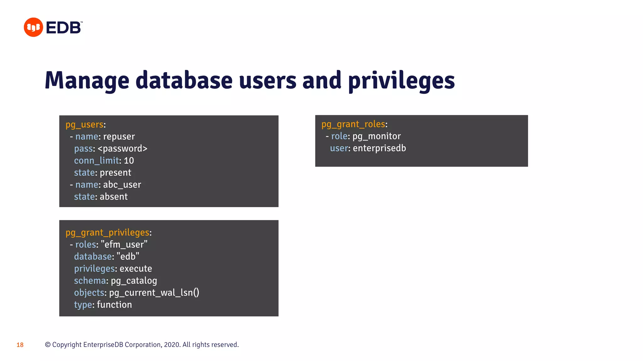 © Copyright EnterpriseDB Corporation, 2020. All rights reserved.18 pg_users: - name: repuser pass: <password> conn_limit: 10 state: present - name: abc_user state: absent Manage database users and privileges pg_grant_roles: - role: pg_monitor user: enterprisedb pg_grant_privileges: - roles: "efm_user" database: "edb" privileges: execute schema: pg_catalog objects: pg_current_wal_lsn() type: function 