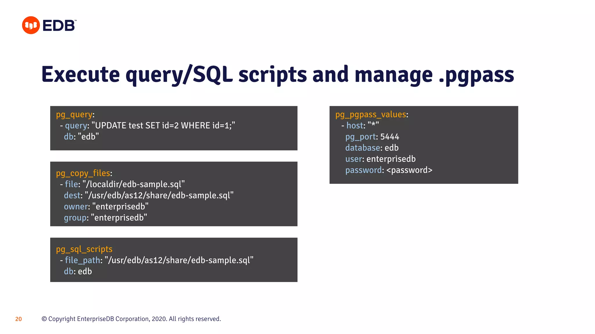 © Copyright EnterpriseDB Corporation, 2020. All rights reserved.20 pg_query: - query: "UPDATE test SET id=2 WHERE id=1;" db: "edb" Execute query/SQL scripts and manage .pgpass pg_pgpass_values: - host: "*" pg_port: 5444 database: edb user: enterprisedb password: <password>pg_copy_files: - file: "/localdir/edb-sample.sql" dest: "/usr/edb/as12/share/edb-sample.sql" owner: "enterprisedb" group: "enterprisedb" pg_sql_scripts - file_path: "/usr/edb/as12/share/edb-sample.sql" db: edb 