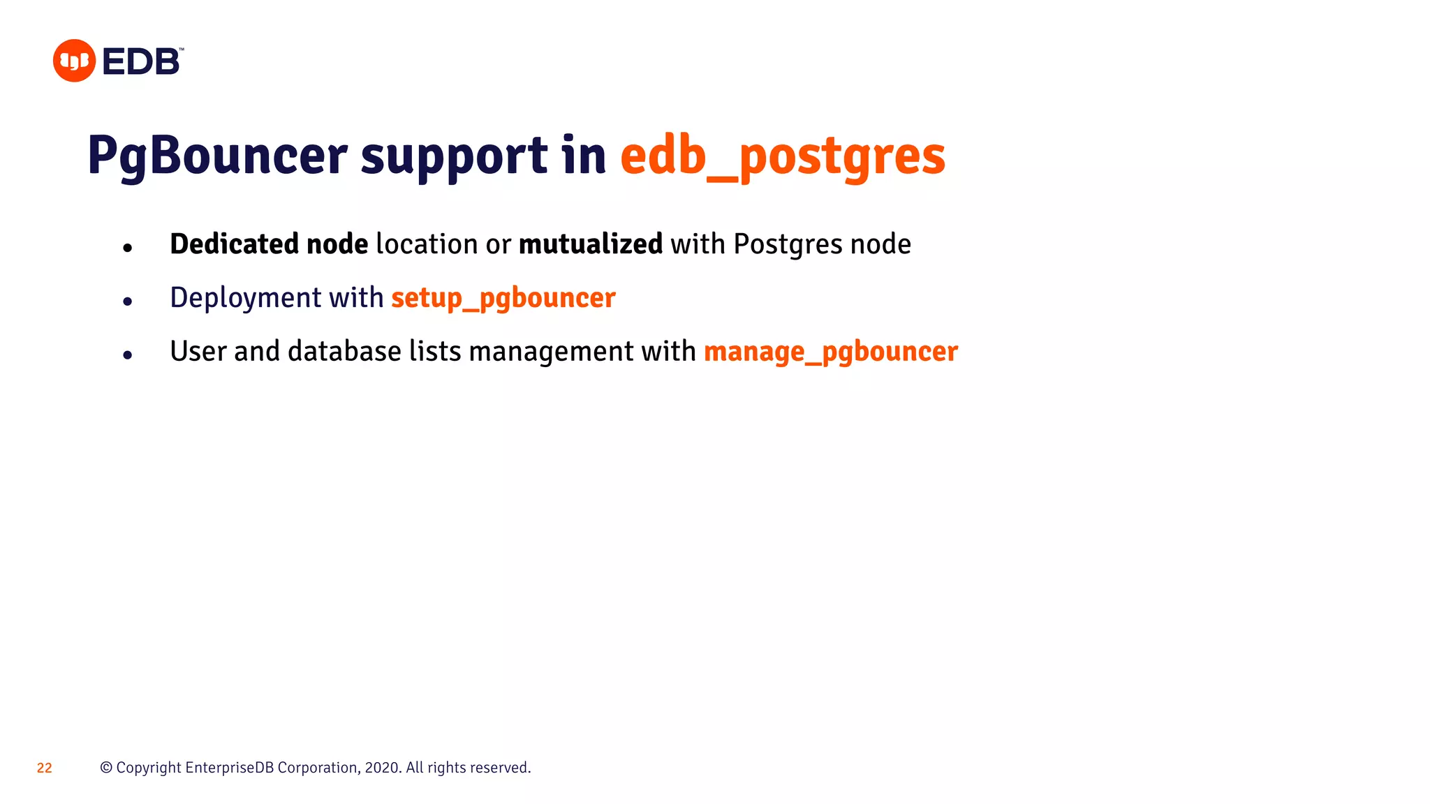 © Copyright EnterpriseDB Corporation, 2020. All rights reserved.22 PgBouncer support in edb_postgres ● Dedicated node location or mutualized with Postgres node ● Deployment with setup_pgbouncer ● User and database lists management with manage_pgbouncer 