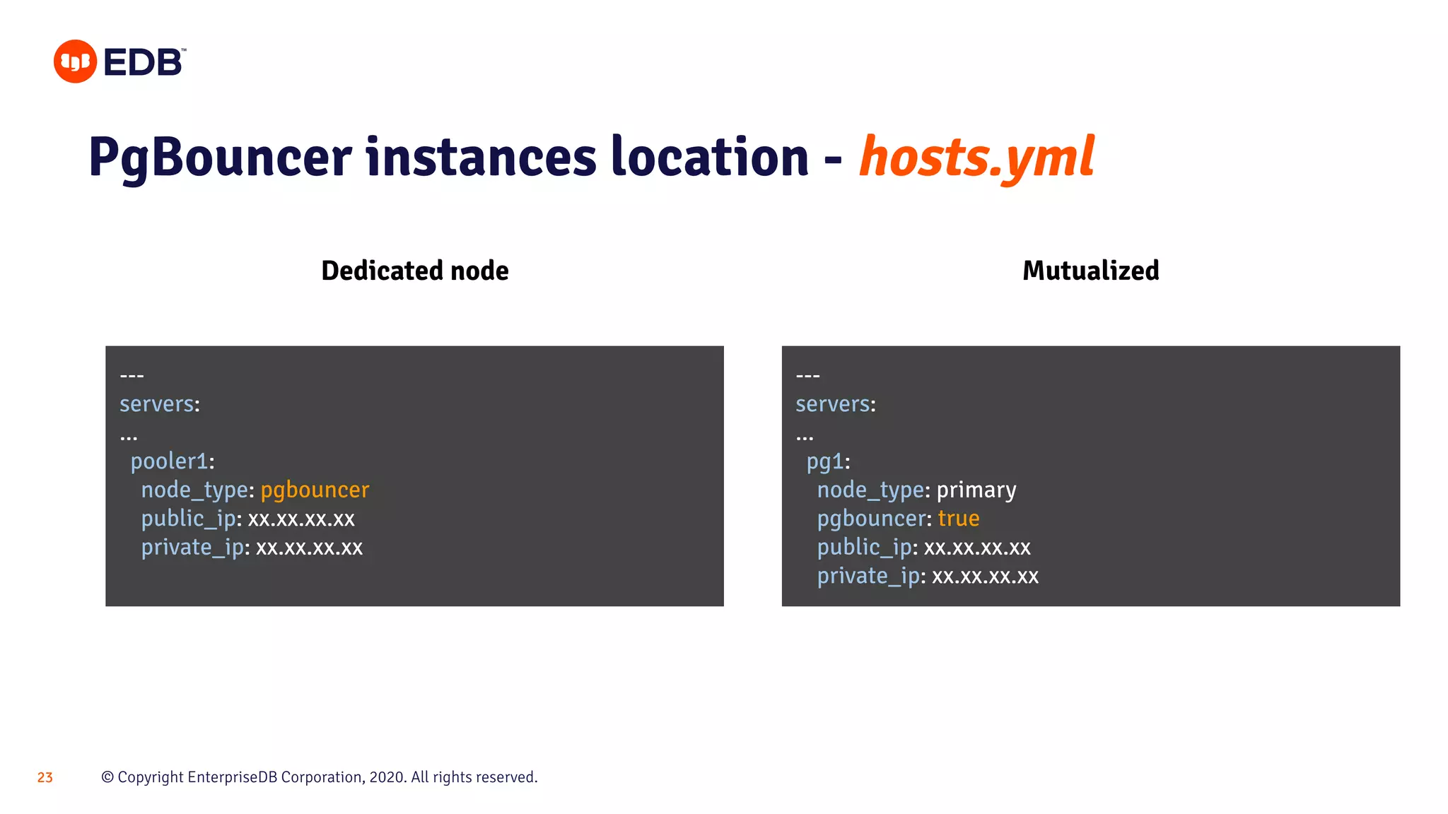 © Copyright EnterpriseDB Corporation, 2020. All rights reserved.23 PgBouncer instances location - hosts.yml Dedicated node Mutualized --- servers: ... pooler1: node_type: pgbouncer public_ip: xx.xx.xx.xx private_ip: xx.xx.xx.xx --- servers: ... pg1: node_type: primary pgbouncer: true public_ip: xx.xx.xx.xx private_ip: xx.xx.xx.xx 