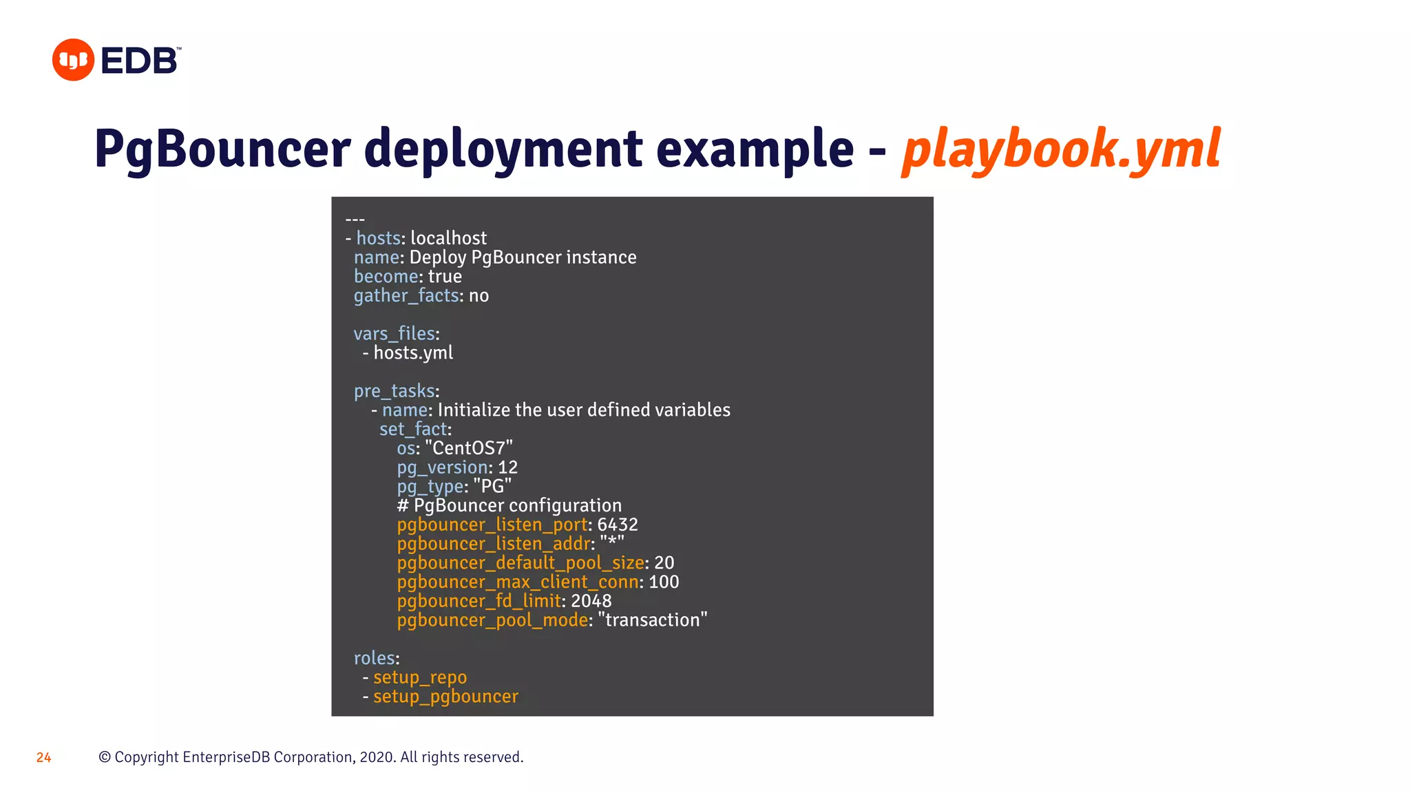 © Copyright EnterpriseDB Corporation, 2020. All rights reserved.24 PgBouncer deployment example - playbook.yml --- - hosts: localhost name: Deploy PgBouncer instance become: true gather_facts: no vars_files: - hosts.yml pre_tasks: - name: Initialize the user defined variables set_fact: os: "CentOS7" pg_version: 12 pg_type: "PG" # PgBouncer configuration pgbouncer_listen_port: 6432 pgbouncer_listen_addr: "*" pgbouncer_default_pool_size: 20 pgbouncer_max_client_conn: 100 pgbouncer_fd_limit: 2048 pgbouncer_pool_mode: "transaction" roles: - setup_repo - setup_pgbouncer 