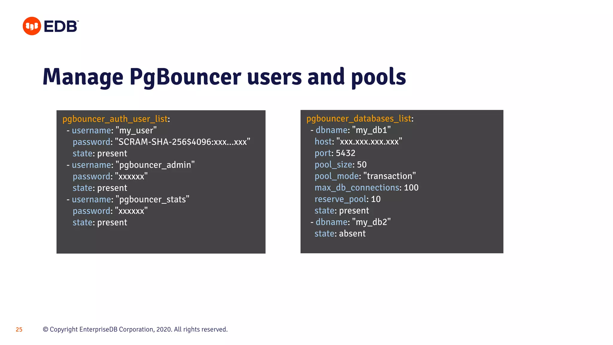 © Copyright EnterpriseDB Corporation, 2020. All rights reserved.25 pgbouncer_auth_user_list: - username: "my_user" password: "SCRAM-SHA-256$4096:xxx...xxx" state: present - username: "pgbouncer_admin" password: "xxxxxx" state: present - username: "pgbouncer_stats" password: "xxxxxx" state: present Manage PgBouncer users and pools pgbouncer_databases_list: - dbname: "my_db1" host: "xxx.xxx.xxx.xxx" port: 5432 pool_size: 50 pool_mode: "transaction" max_db_connections: 100 reserve_pool: 10 state: present - dbname: "my_db2" state: absent 