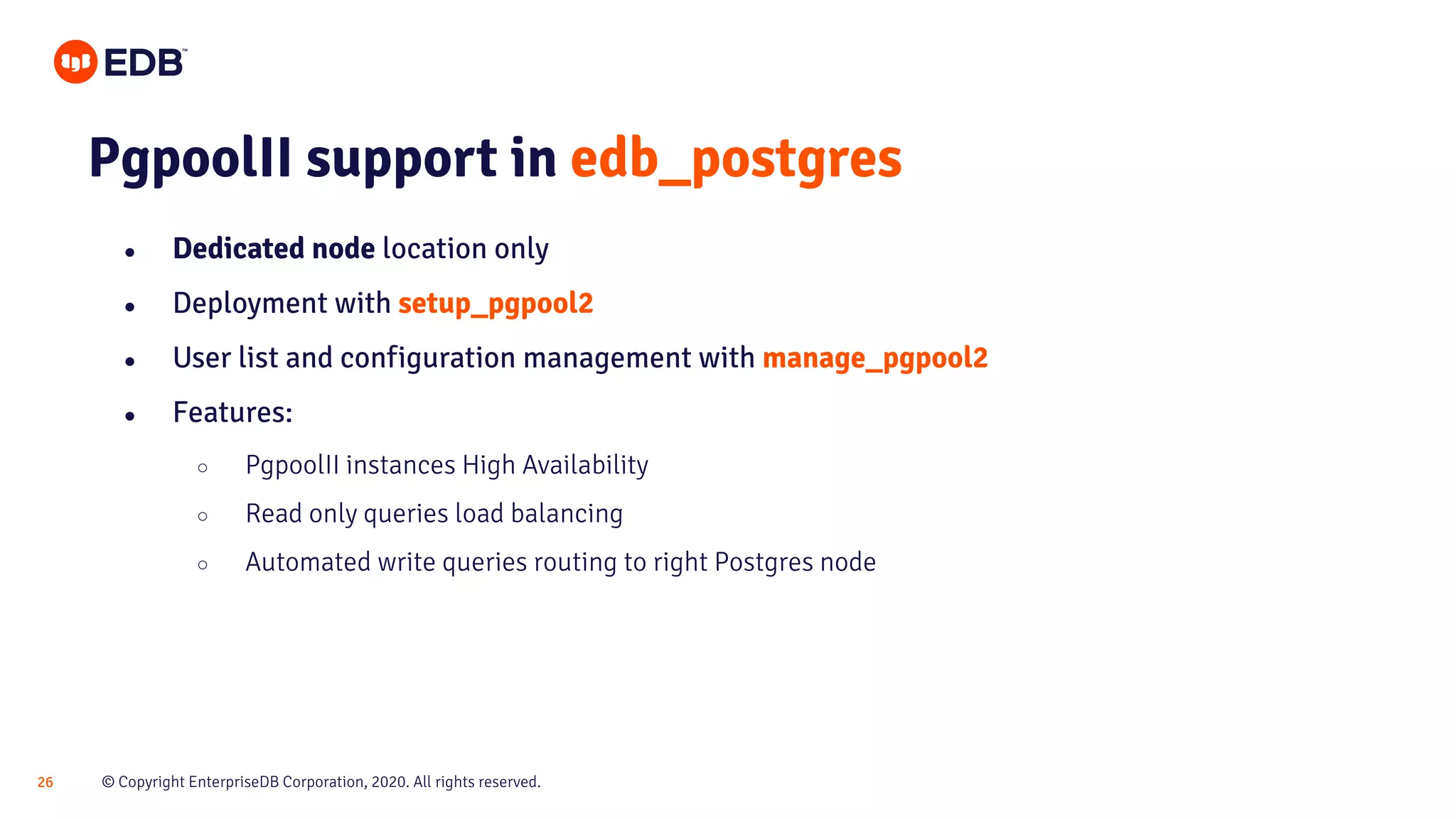 © Copyright EnterpriseDB Corporation, 2020. All rights reserved.26 PgpoolII support in edb_postgres ● Dedicated node location only ● Deployment with setup_pgpool2 ● User list and configuration management with manage_pgpool2 ● Features: ○ PgpoolII instances High Availability ○ Read only queries load balancing ○ Automated write queries routing to right Postgres node 