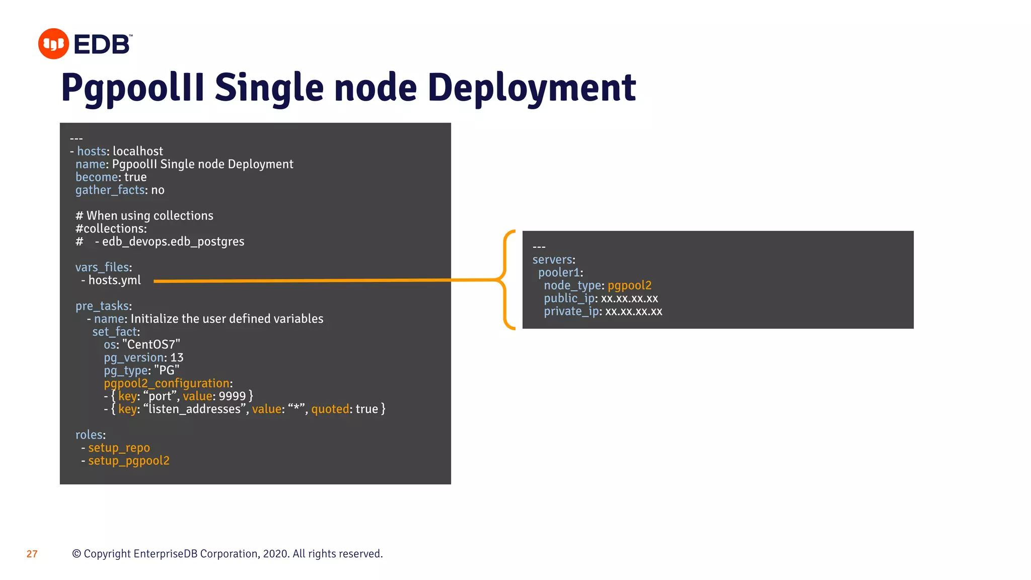 © Copyright EnterpriseDB Corporation, 2020. All rights reserved.27 PgpoolII Single node Deployment --- - hosts: localhost name: PgpoolII Single node Deployment become: true gather_facts: no # When using collections #collections: # - edb_devops.edb_postgres vars_files: - hosts.yml pre_tasks: - name: Initialize the user defined variables set_fact: os: "CentOS7" pg_version: 13 pg_type: "PG" pgpool2_configuration: - { key: “port”, value: 9999 } - { key: “listen_addresses”, value: “*”, quoted: true } roles: - setup_repo - setup_pgpool2 --- servers: pooler1: node_type: pgpool2 public_ip: xx.xx.xx.xx private_ip: xx.xx.xx.xx 