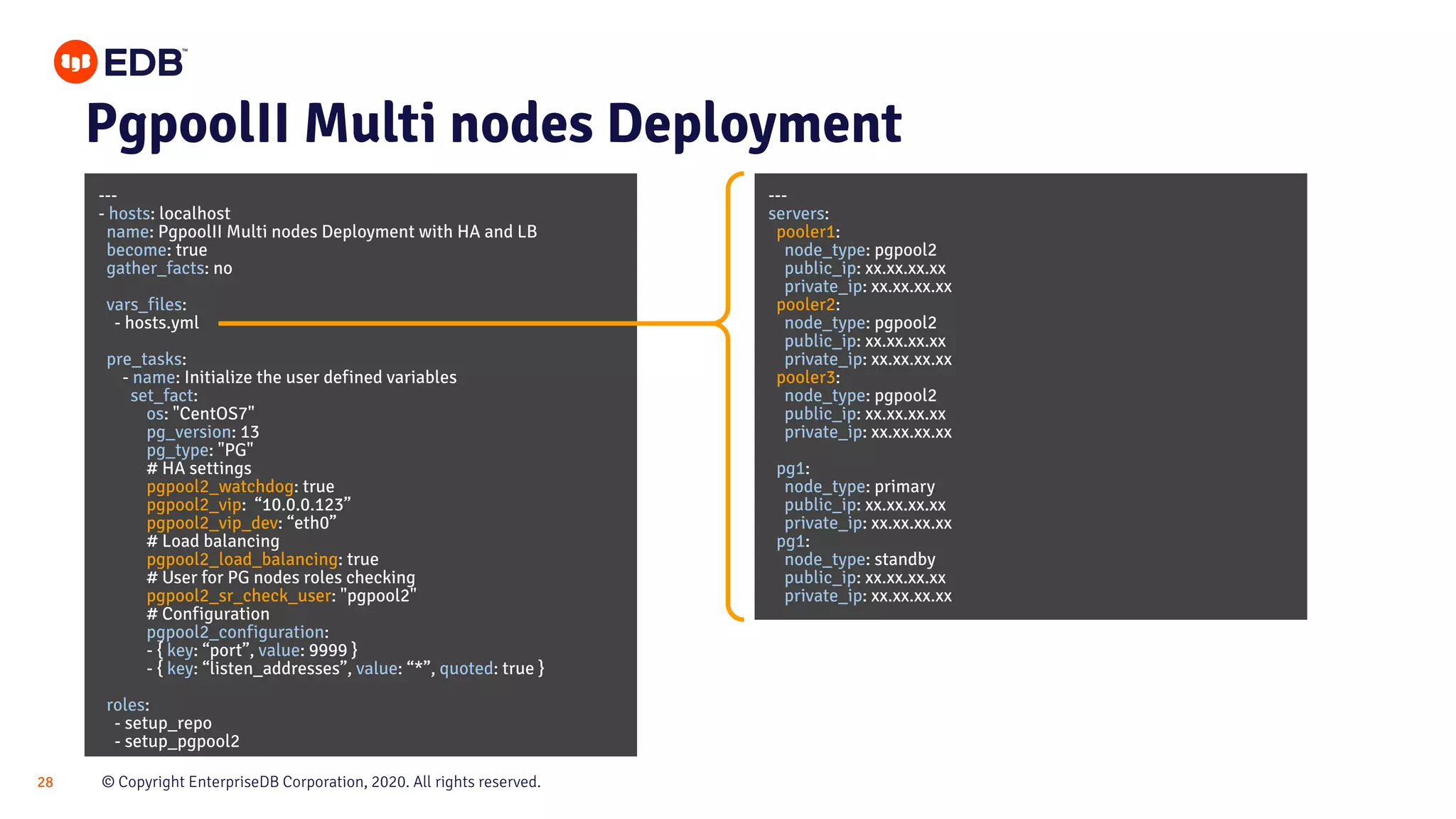 © Copyright EnterpriseDB Corporation, 2020. All rights reserved.28 PgpoolII Multi nodes Deployment --- - hosts: localhost name: PgpoolII Multi nodes Deployment with HA and LB become: true gather_facts: no vars_files: - hosts.yml pre_tasks: - name: Initialize the user defined variables set_fact: os: "CentOS7" pg_version: 13 pg_type: "PG" # HA settings pgpool2_watchdog: true pgpool2_vip: “10.0.0.123” pgpool2_vip_dev: “eth0” # Load balancing pgpool2_load_balancing: true # User for PG nodes roles checking pgpool2_sr_check_user: "pgpool2" # Configuration pgpool2_configuration: - { key: “port”, value: 9999 } - { key: “listen_addresses”, value: “*”, quoted: true } roles: - setup_repo - setup_pgpool2 --- servers: pooler1: node_type: pgpool2 public_ip: xx.xx.xx.xx private_ip: xx.xx.xx.xx pooler2: node_type: pgpool2 public_ip: xx.xx.xx.xx private_ip: xx.xx.xx.xx pooler3: node_type: pgpool2 public_ip: xx.xx.xx.xx private_ip: xx.xx.xx.xx pg1: node_type: primary public_ip: xx.xx.xx.xx private_ip: xx.xx.xx.xx pg1: node_type: standby public_ip: xx.xx.xx.xx private_ip: xx.xx.xx.xx 